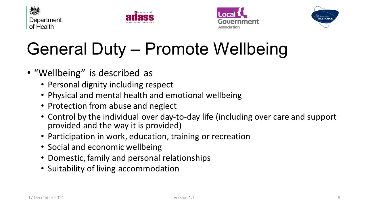 General Duty – Promote Wellbeing Wellbeing is described as Personal dignity including respect Physical and mental health and emotional wellbeing Protection from abuse and neglect Control by the individual over day-to-day life (including over care and support provided and the way it is provided) Participation in work, education, training or recreation Social and economic wellbeing Domestic, family and personal relationships Suitability of living accommodation 17 December 2014Version 1.18