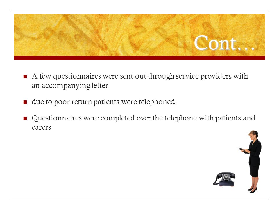 Cont… A few questionnaires were sent out through service providers with an accompanying letter due to poor return patients were telephoned Questionnaires were completed over the telephone with patients and carers