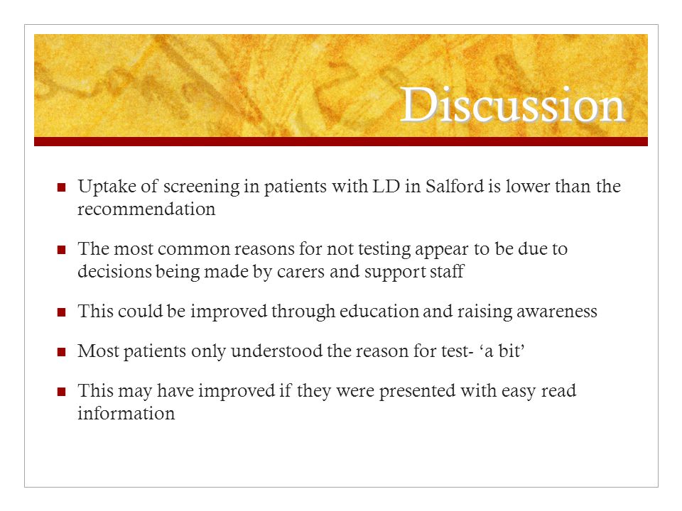 Discussion Uptake of screening in patients with LD in Salford is lower than the recommendation The most common reasons for not testing appear to be due to decisions being made by carers and support staff This could be improved through education and raising awareness Most patients only understood the reason for test- ‘a bit’ This may have improved if they were presented with easy read information