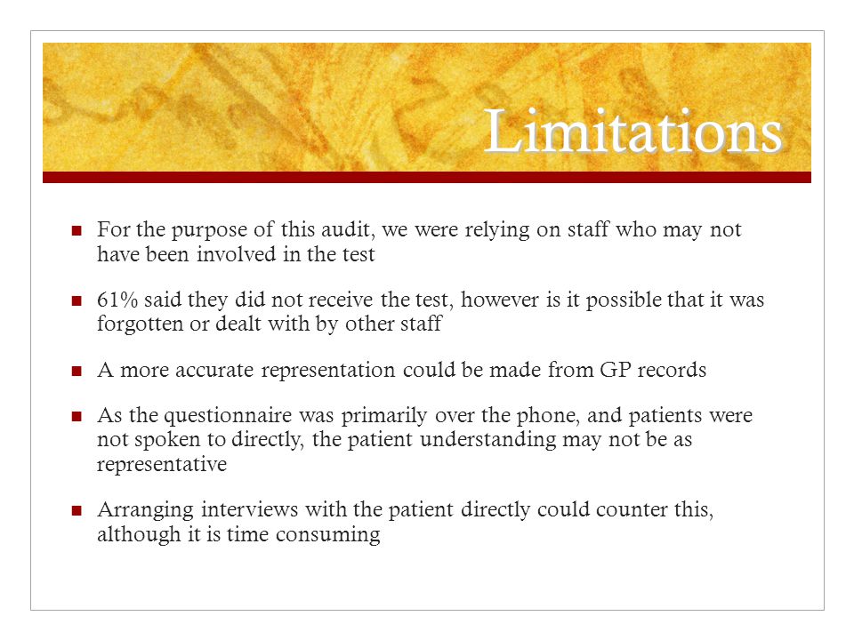 Limitations For the purpose of this audit, we were relying on staff who may not have been involved in the test 61% said they did not receive the test, however is it possible that it was forgotten or dealt with by other staff A more accurate representation could be made from GP records As the questionnaire was primarily over the phone, and patients were not spoken to directly, the patient understanding may not be as representative Arranging interviews with the patient directly could counter this, although it is time consuming