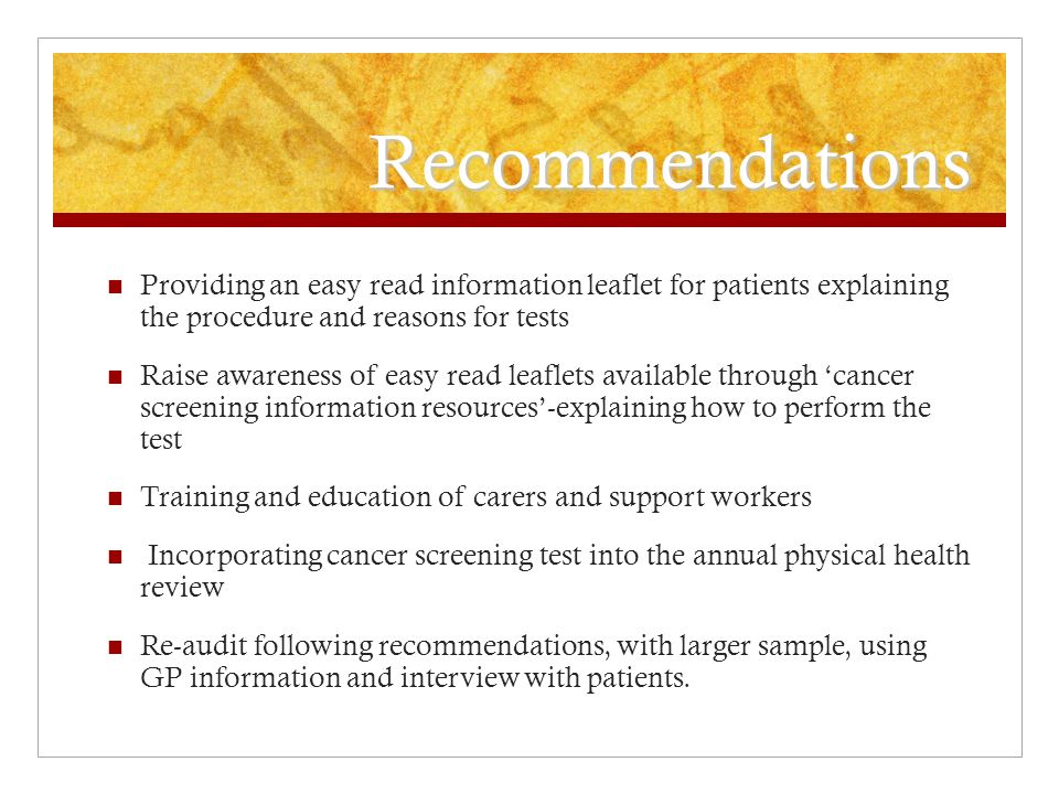 Recommendations Providing an easy read information leaflet for patients explaining the procedure and reasons for tests Raise awareness of easy read leaflets available through ‘cancer screening information resources’-explaining how to perform the test Training and education of carers and support workers Incorporating cancer screening test into the annual physical health review Re-audit following recommendations, with larger sample, using GP information and interview with patients.