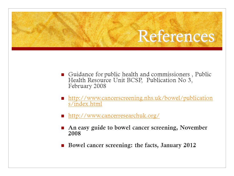 References Guidance for public health and commissioners, Public Health Resource Unit BCSP, Publication No 3, February s/index.html   s/index.html   An easy guide to bowel cancer screening, November 2008 Bowel cancer screening: the facts, January 2012