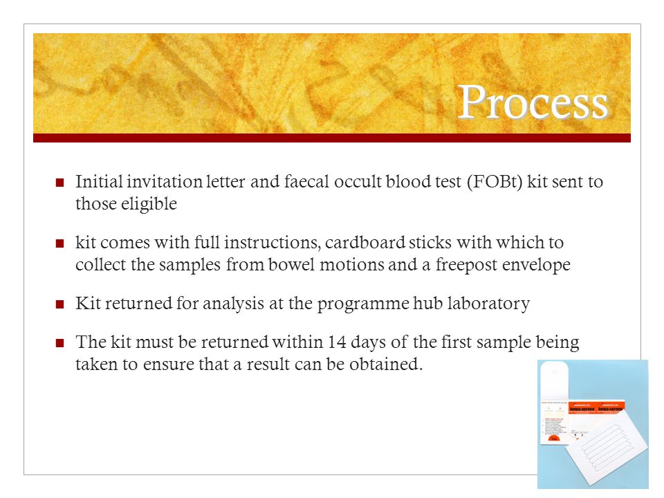 Process Initial invitation letter and faecal occult blood test (FOBt) kit sent to those eligible kit comes with full instructions, cardboard sticks with which to collect the samples from bowel motions and a freepost envelope Kit returned for analysis at the programme hub laboratory The kit must be returned within 14 days of the first sample being taken to ensure that a result can be obtained.
