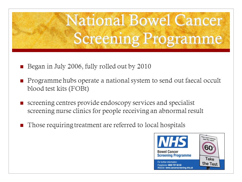 National Bowel Cancer Screening Programme Began in July 2006, fully rolled out by 2010 Programme hubs operate a national system to send out faecal occult blood test kits (FOBt) screening centres provide endoscopy services and specialist screening nurse clinics for people receiving an abnormal result Those requiring treatment are referred to local hospitals