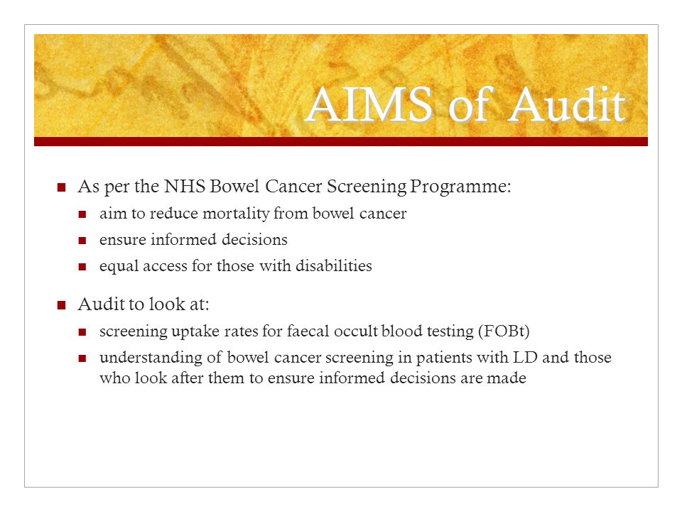 AIMS of Audit As per the NHS Bowel Cancer Screening Programme: aim to reduce mortality from bowel cancer ensure informed decisions equal access for those with disabilities Audit to look at: screening uptake rates for faecal occult blood testing (FOBt) understanding of bowel cancer screening in patients with LD and those who look after them to ensure informed decisions are made
