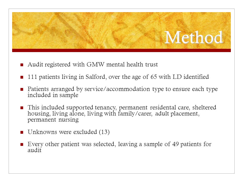 Method Audit registered with GMW mental health trust 111 patients living in Salford, over the age of 65 with LD identified Patients arranged by service/accommodation type to ensure each type included in sample This included supported tenancy, permanent residental care, sheltered housing, living alone, living with family/carer, adult placement, permanent nursing Unknowns were excluded (13) Every other patient was selected, leaving a sample of 49 patients for audit