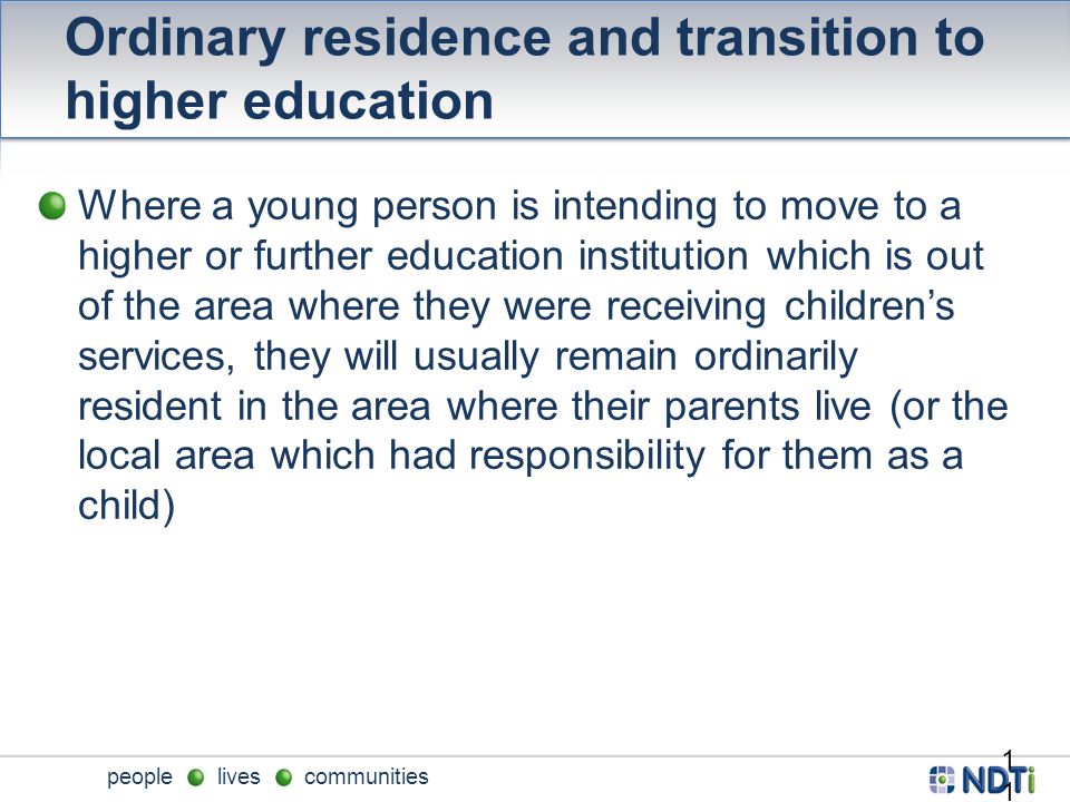 people lives communities Ordinary residence and transition to higher education Where a young person is intending to move to a higher or further education institution which is out of the area where they were receiving children’s services, they will usually remain ordinarily resident in the area where their parents live (or the local area which had responsibility for them as a child) 11