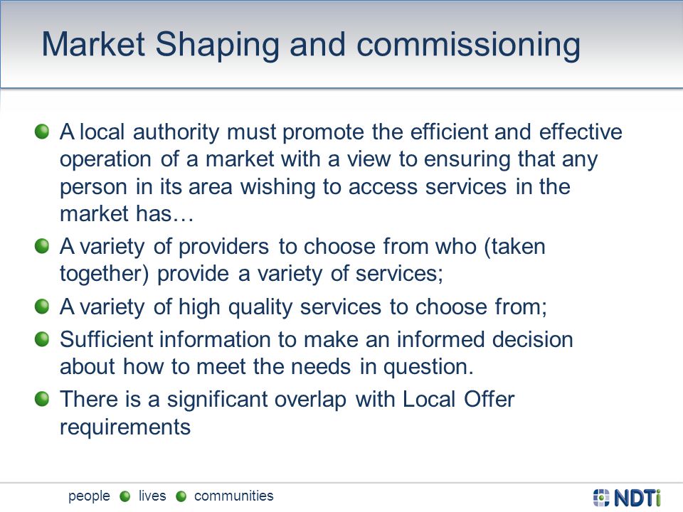 people lives communities Market Shaping and commissioning A local authority must promote the efficient and effective operation of a market with a view to ensuring that any person in its area wishing to access services in the market has… A variety of providers to choose from who (taken together) provide a variety of services; A variety of high quality services to choose from; Sufficient information to make an informed decision about how to meet the needs in question.