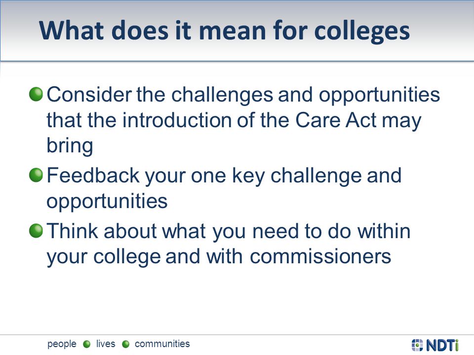 people lives communities What does it mean for colleges Consider the challenges and opportunities that the introduction of the Care Act may bring Feedback your one key challenge and opportunities Think about what you need to do within your college and with commissioners