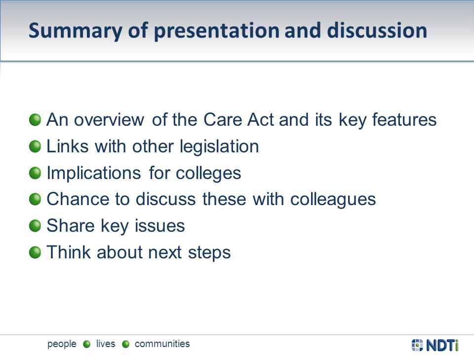 people lives communities Summary of presentation and discussion An overview of the Care Act and its key features Links with other legislation Implications for colleges Chance to discuss these with colleagues Share key issues Think about next steps