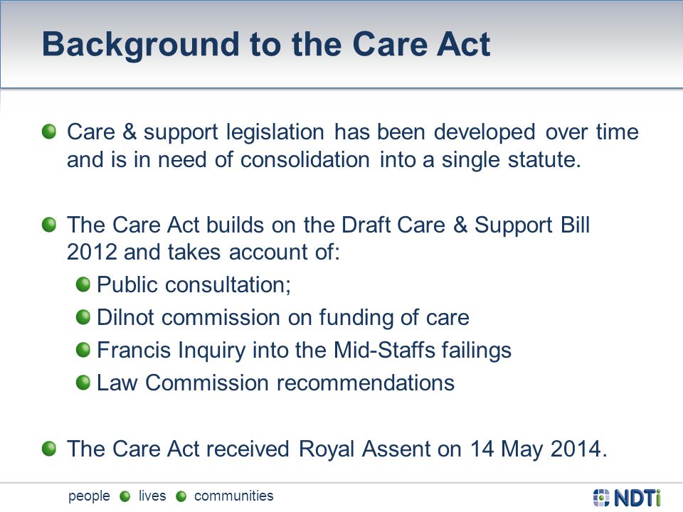 people lives communities Background to the Care Act Care & support legislation has been developed over time and is in need of consolidation into a single statute.