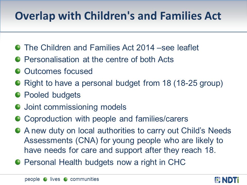 people lives communities Overlap with Children s and Families Act The Children and Families Act 2014 –see leaflet Personalisation at the centre of both Acts Outcomes focused Right to have a personal budget from 18 (18-25 group) Pooled budgets Joint commissioning models Coproduction with people and families/carers A new duty on local authorities to carry out Child’s Needs Assessments (CNA) for young people who are likely to have needs for care and support after they reach 18.