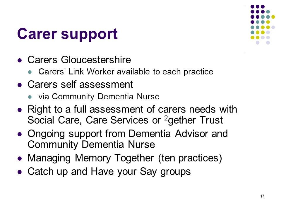 17 Carer support Carers Gloucestershire Carers’ Link Worker available to each practice Carers self assessment via Community Dementia Nurse Right to a full assessment of carers needs with Social Care, Care Services or 2 gether Trust Ongoing support from Dementia Advisor and Community Dementia Nurse Managing Memory Together (ten practices) Catch up and Have your Say groups