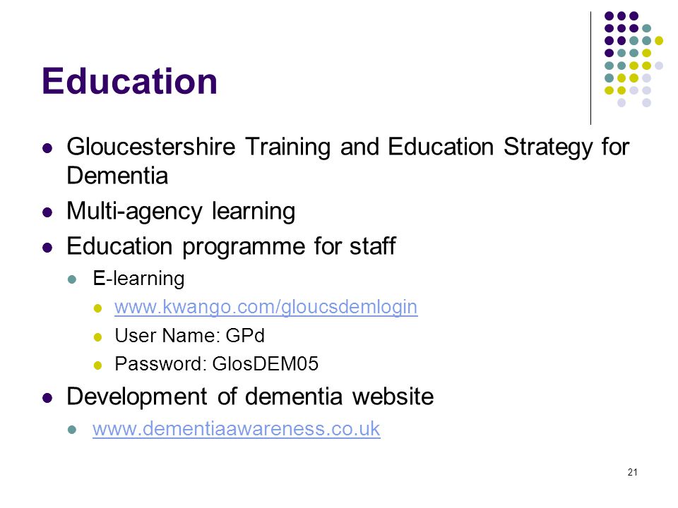 21 Education Gloucestershire Training and Education Strategy for Dementia Multi-agency learning Education programme for staff E-learning   User Name: GPd Password: GlosDEM05 Development of dementia website