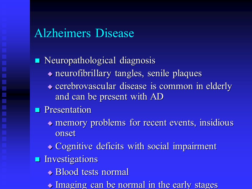 Alzheimers Disease Neuropathological diagnosis Neuropathological diagnosis  neurofibrillary tangles, senile plaques  cerebrovascular disease is common in elderly and can be present with AD Presentation Presentation  memory problems for recent events, insidious onset  Cognitive deficits with social impairment Investigations Investigations  Blood tests normal  Imaging can be normal in the early stages  Vascular risk factors