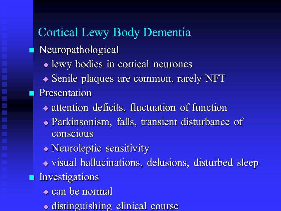 Cortical Lewy Body Dementia Neuropathological Neuropathological  lewy bodies in cortical neurones  Senile plaques are common, rarely NFT Presentation Presentation  attention deficits, fluctuation of function  Parkinsonism, falls, transient disturbance of conscious  Neuroleptic sensitivity  visual hallucinations, delusions, disturbed sleep Investigations Investigations  can be normal  distinguishing clinical course