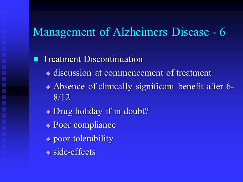 Management of Alzheimers Disease - 6 Treatment Discontinuation Treatment Discontinuation  discussion at commencement of treatment  Absence of clinically significant benefit after 6- 8/12  Drug holiday if in doubt.