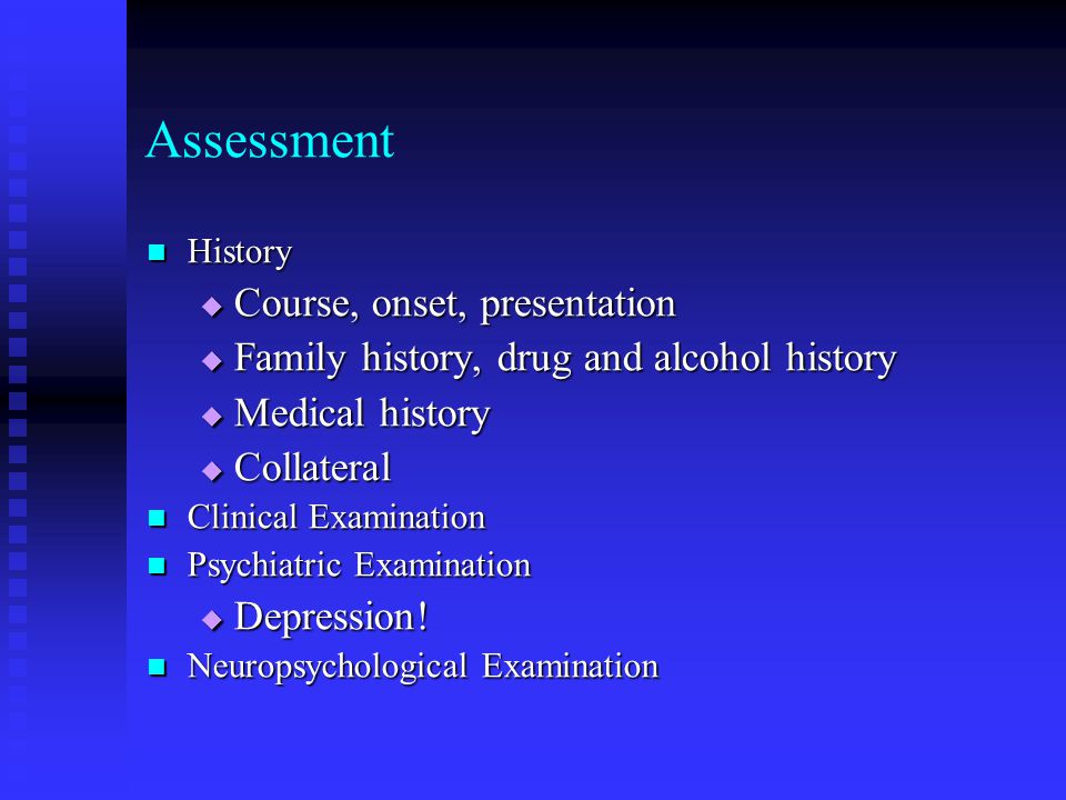 Assessment History History  Course, onset, presentation  Family history, drug and alcohol history  Medical history  Collateral Clinical Examination Clinical Examination Psychiatric Examination Psychiatric Examination  Depression.