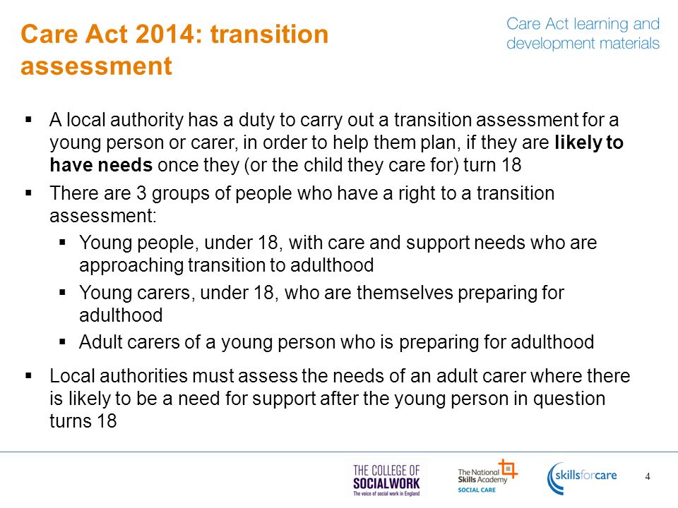 Care Act 2014: transition assessment  A local authority has a duty to carry out a transition assessment for a young person or carer, in order to help them plan, if they are likely to have needs once they (or the child they care for) turn 18  There are 3 groups of people who have a right to a transition assessment:  Young people, under 18, with care and support needs who are approaching transition to adulthood  Young carers, under 18, who are themselves preparing for adulthood  Adult carers of a young person who is preparing for adulthood  Local authorities must assess the needs of an adult carer where there is likely to be a need for support after the young person in question turns 18 4