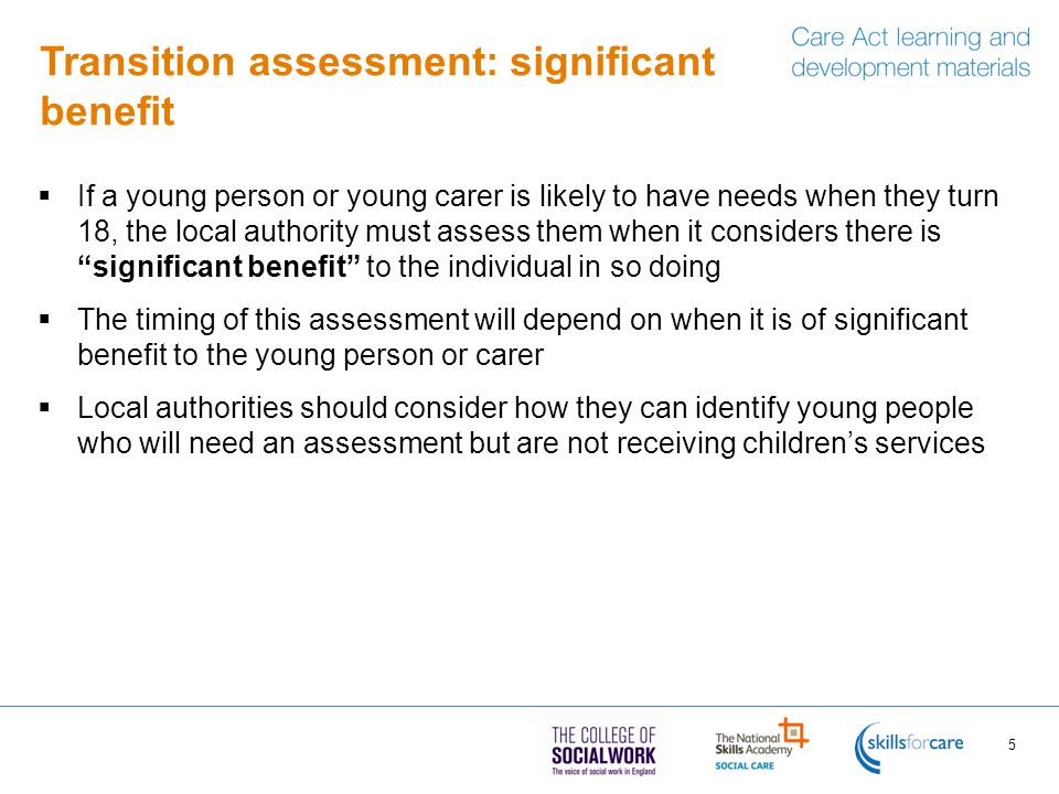 Transition assessment: significant benefit  If a young person or young carer is likely to have needs when they turn 18, the local authority must assess them when it considers there is significant benefit to the individual in so doing  The timing of this assessment will depend on when it is of significant benefit to the young person or carer  Local authorities should consider how they can identify young people who will need an assessment but are not receiving children’s services 5