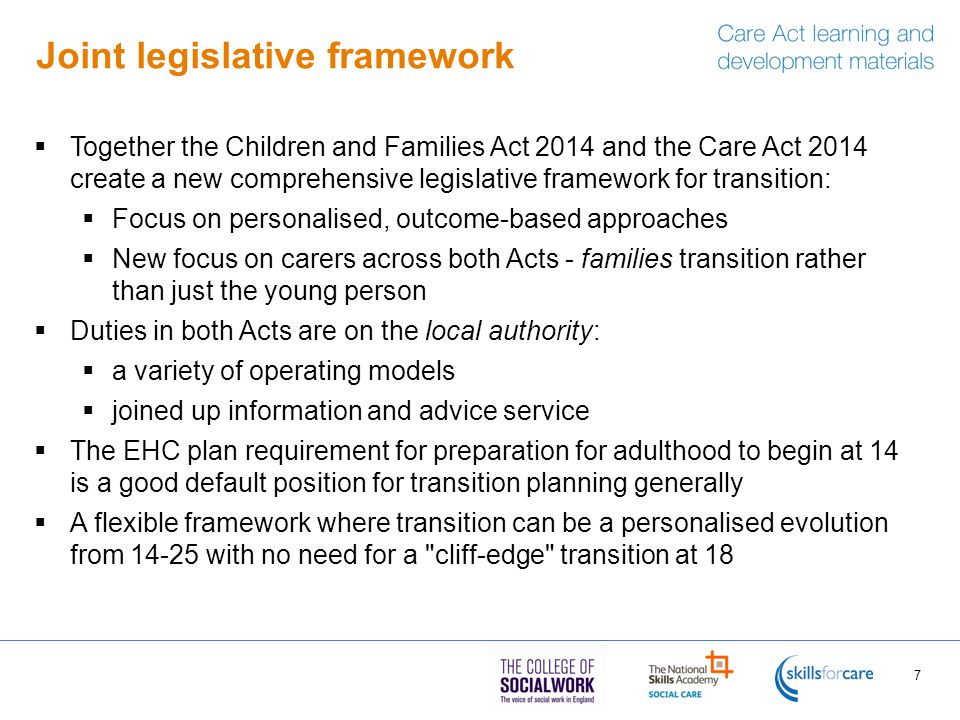 Joint legislative framework  Together the Children and Families Act 2014 and the Care Act 2014 create a new comprehensive legislative framework for transition:  Focus on personalised, outcome-based approaches  New focus on carers across both Acts - families transition rather than just the young person  Duties in both Acts are on the local authority:  a variety of operating models  joined up information and advice service  The EHC plan requirement for preparation for adulthood to begin at 14 is a good default position for transition planning generally  A flexible framework where transition can be a personalised evolution from with no need for a cliff-edge transition at 18 7