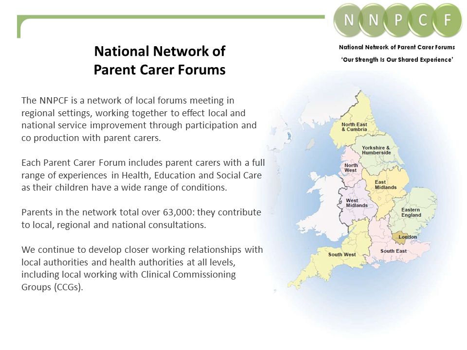 The NNPCF is a network of local forums meeting in regional settings, working together to effect local and national service improvement through participation and co production with parent carers.