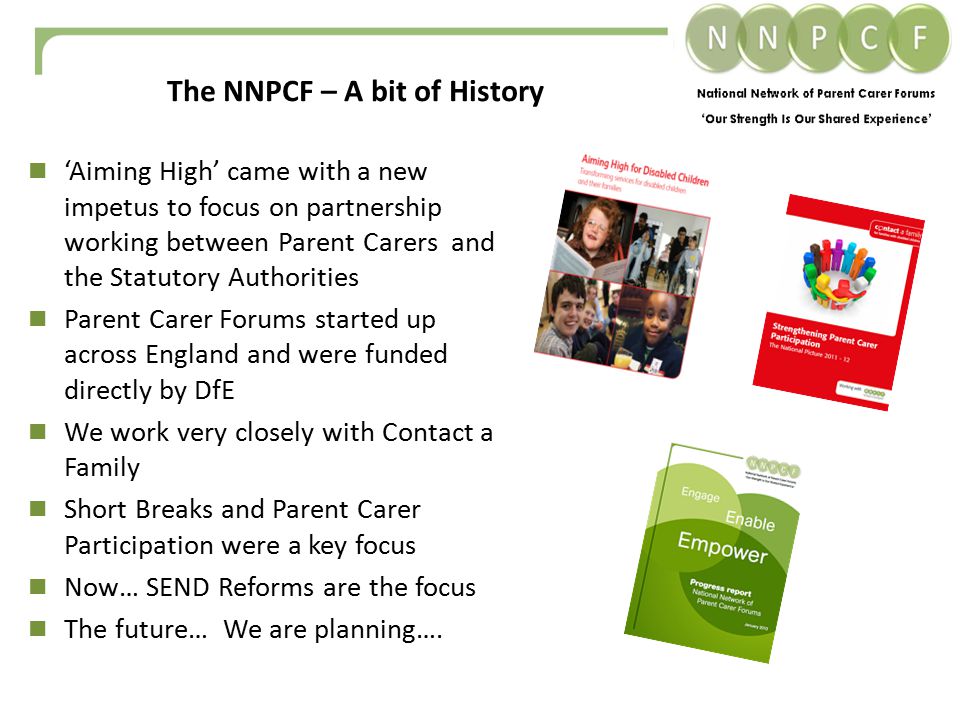 ‘Aiming High’ came with a new impetus to focus on partnership working between Parent Carers and the Statutory Authorities Parent Carer Forums started up across England and were funded directly by DfE We work very closely with Contact a Family Short Breaks and Parent Carer Participation were a key focus Now… SEND Reforms are the focus The future… We are planning….