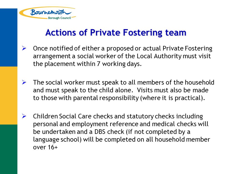Actions of Private Fostering team  Once notified of either a proposed or actual Private Fostering arrangement a social worker of the Local Authority must visit the placement within 7 working days.