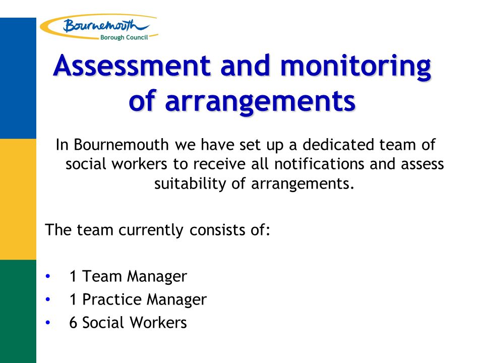 Assessment and monitoring of arrangements In Bournemouth we have set up a dedicated team of social workers to receive all notifications and assess suitability of arrangements.