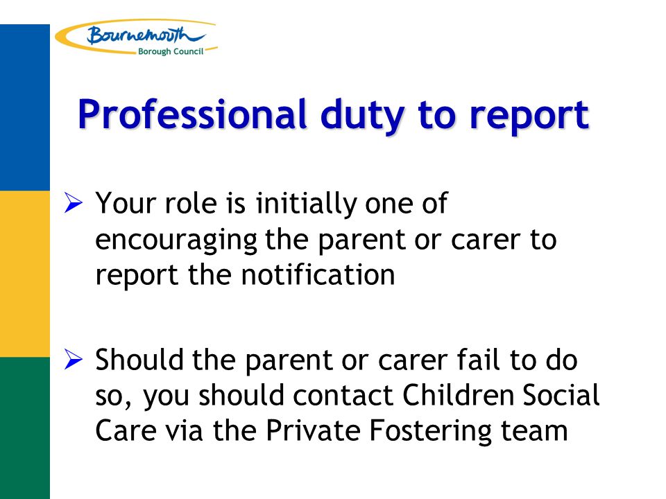 Professional duty to report  Your role is initially one of encouraging the parent or carer to report the notification  Should the parent or carer fail to do so, you should contact Children Social Care via the Private Fostering team