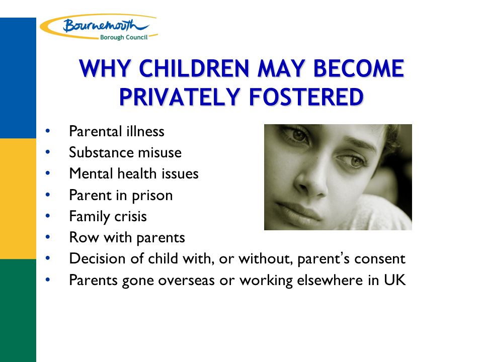 WHY CHILDREN MAY BECOME PRIVATELY FOSTERED Parental illness Substance misuse Mental health issues Parent in prison Family crisis Row with parents Decision of child with, or without, parent ’ s consent Parents gone overseas or working elsewhere in UK
