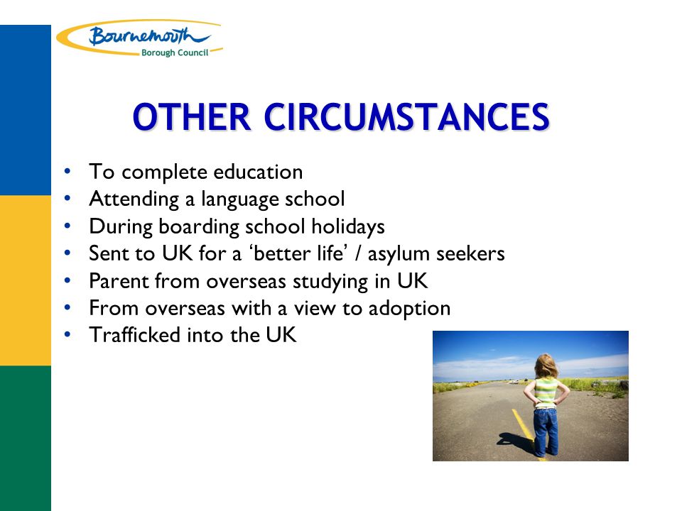 OTHER CIRCUMSTANCES To complete education Attending a language school During boarding school holidays Sent to UK for a ‘ better life ’ / asylum seekers Parent from overseas studying in UK From overseas with a view to adoption Trafficked into the UK
