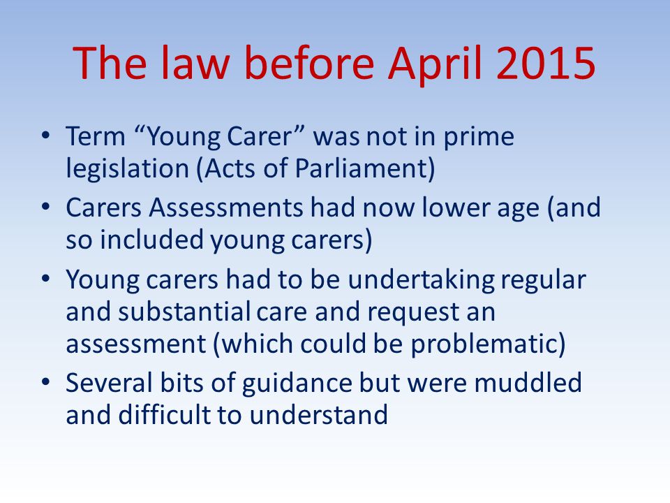 The law before April 2015 Term Young Carer was not in prime legislation (Acts of Parliament) Carers Assessments had now lower age (and so included young carers) Young carers had to be undertaking regular and substantial care and request an assessment (which could be problematic) Several bits of guidance but were muddled and difficult to understand