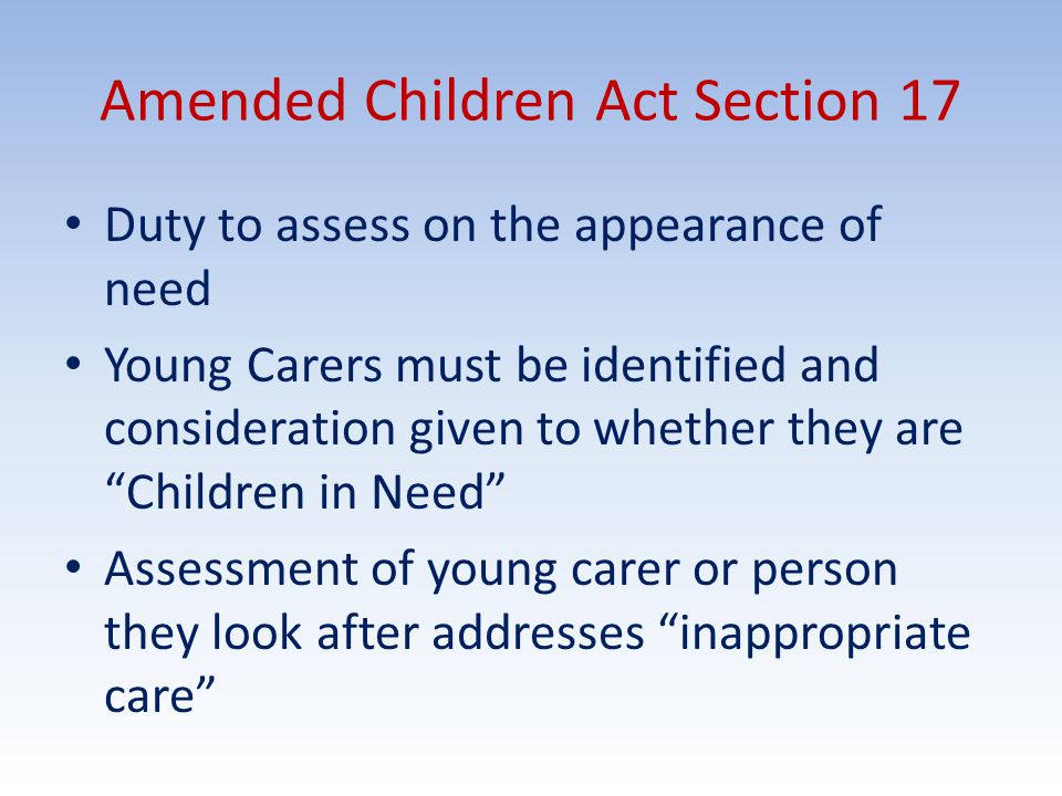 Amended Children Act Section 17 Duty to assess on the appearance of need Young Carers must be identified and consideration given to whether they are Children in Need Assessment of young carer or person they look after addresses inappropriate care