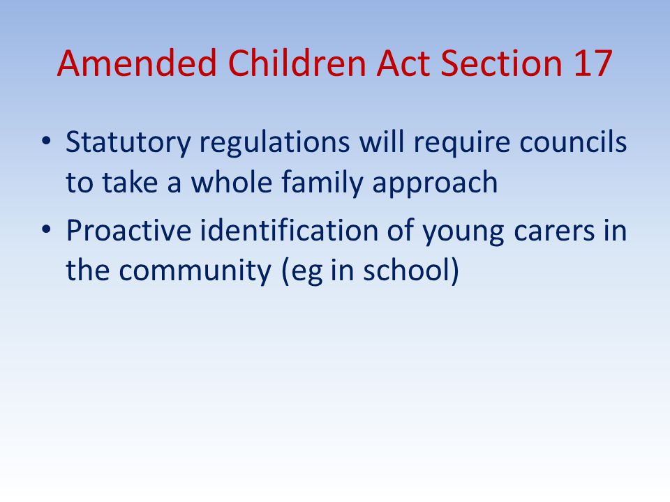 Amended Children Act Section 17 Statutory regulations will require councils to take a whole family approach Proactive identification of young carers in the community (eg in school)