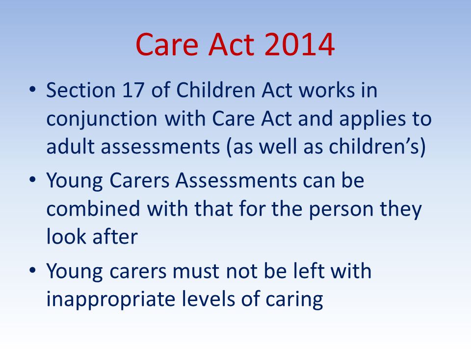 Care Act 2014 Section 17 of Children Act works in conjunction with Care Act and applies to adult assessments (as well as children’s) Young Carers Assessments can be combined with that for the person they look after Young carers must not be left with inappropriate levels of caring