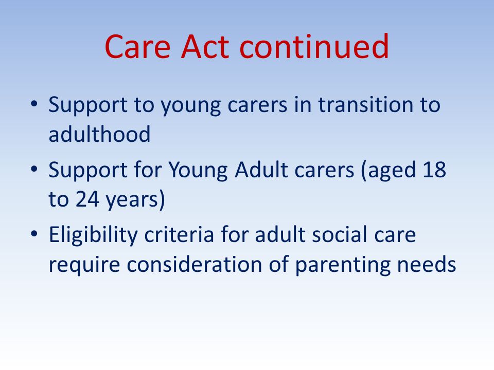 Care Act continued Support to young carers in transition to adulthood Support for Young Adult carers (aged 18 to 24 years) Eligibility criteria for adult social care require consideration of parenting needs
