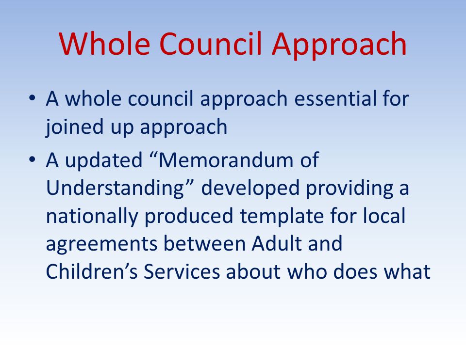 Whole Council Approach A whole council approach essential for joined up approach A updated Memorandum of Understanding developed providing a nationally produced template for local agreements between Adult and Children’s Services about who does what