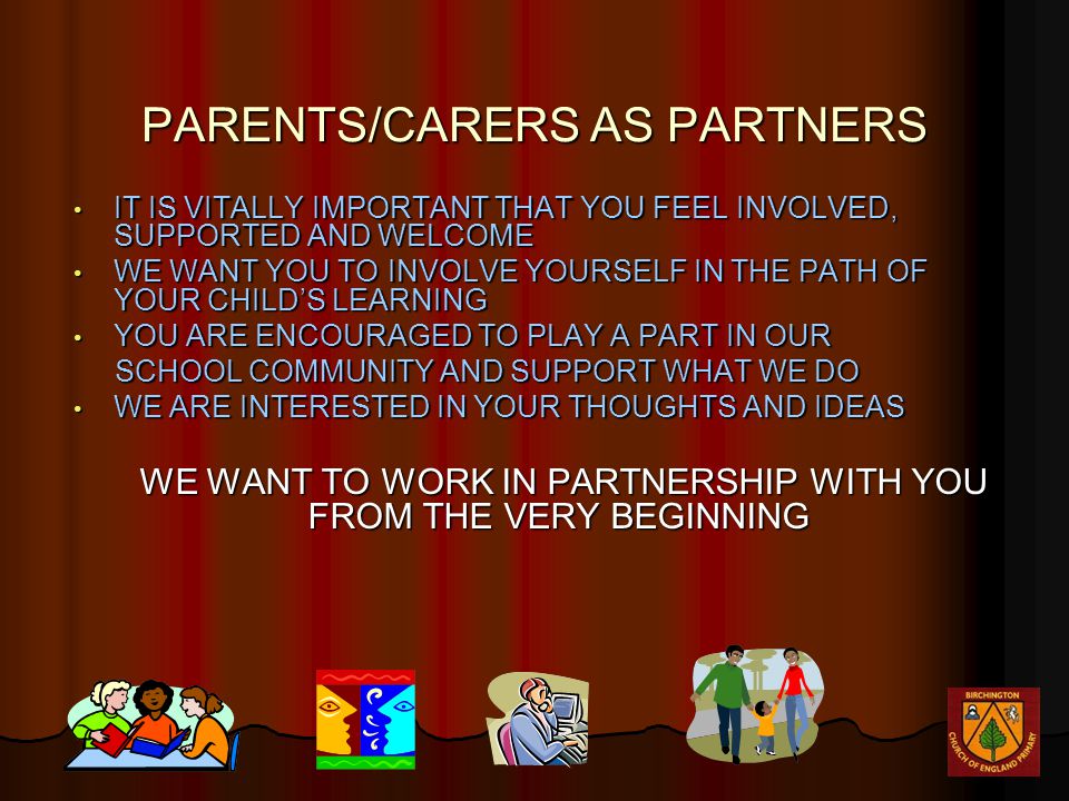 PARENTS/CARERS AS PARTNERS IT IS VITALLY IMPORTANT THAT YOU FEEL INVOLVED, SUPPORTED AND WELCOME IT IS VITALLY IMPORTANT THAT YOU FEEL INVOLVED, SUPPORTED AND WELCOME WE WANT YOU TO INVOLVE YOURSELF IN THE PATH OF YOUR CHILD’S LEARNING WE WANT YOU TO INVOLVE YOURSELF IN THE PATH OF YOUR CHILD’S LEARNING YOU ARE ENCOURAGED TO PLAY A PART IN OUR YOU ARE ENCOURAGED TO PLAY A PART IN OUR SCHOOL COMMUNITY AND SUPPORT WHAT WE DO SCHOOL COMMUNITY AND SUPPORT WHAT WE DO WE ARE INTERESTED IN YOUR THOUGHTS AND IDEAS WE ARE INTERESTED IN YOUR THOUGHTS AND IDEAS WE WANT TO WORK IN PARTNERSHIP WITH YOU FROM THE VERY BEGINNING WE WANT TO WORK IN PARTNERSHIP WITH YOU FROM THE VERY BEGINNING