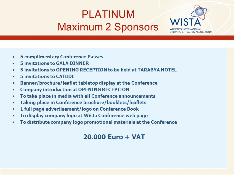 PLATINUM Maximum 2 Sponsors 5 complimentary Conference Passes 5 invitations to GALA DINNER 5 invitations to OPENING RECEPTION to be held at TARABYA HOTEL 5 invitations to CAHIDE Banner/brochure/leaflet tabletop display at the Conference Company introduction at OPENING RECEPTION To take place in media with all Conference announcements Taking place in Conference brochure/booklets/leaflets 1 full page advertisement/logo on Conference Book To display company logo at Wista Conference web page To distribute company logo promotional materials at the Conference Euro + VAT