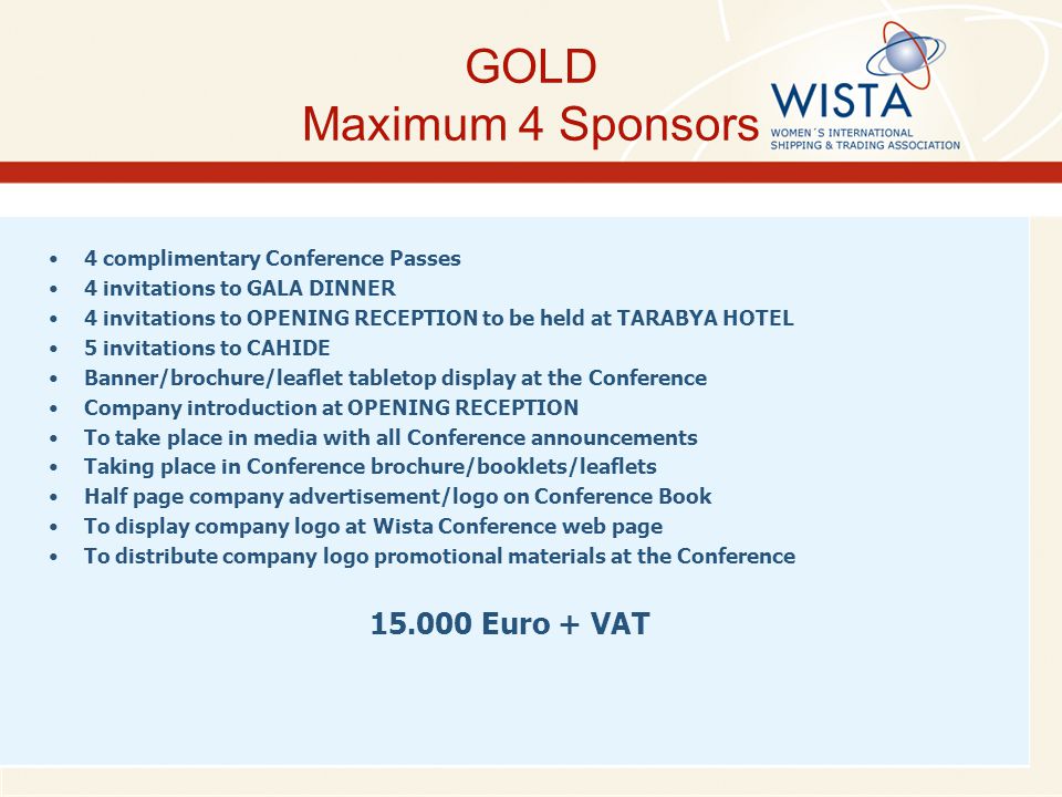 GOLD Maximum 4 Sponsors 4 complimentary Conference Passes 4 invitations to GALA DINNER 4 invitations to OPENING RECEPTION to be held at TARABYA HOTEL 5 invitations to CAHIDE Banner/brochure/leaflet tabletop display at the Conference Company introduction at OPENING RECEPTION To take place in media with all Conference announcements Taking place in Conference brochure/booklets/leaflets Half page company advertisement/logo on Conference Book To display company logo at Wista Conference web page To distribute company logo promotional materials at the Conference Euro + VAT