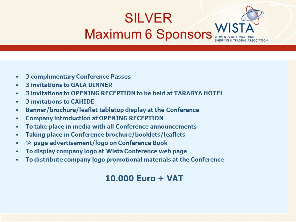 SILVER Maximum 6 Sponsors 3 complimentary Conference Passes 3 invitations to GALA DINNER 3 invitations to OPENING RECEPTION to be held at TARABYA HOTEL 3 invitations to CAHIDE Banner/brochure/leaflet tabletop display at the Conference Company introduction at OPENING RECEPTION To take place in media with all Conference announcements Taking place in Conference brochure/booklets/leaflets ¼ page advertisement/logo on Conference Book To display company logo at Wista Conference web page To distribute company logo promotional materials at the Conference Euro + VAT