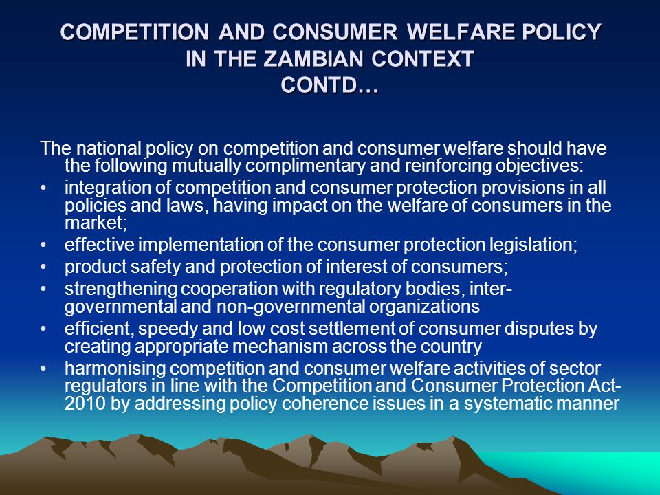 COMPETITION AND CONSUMER WELFARE POLICY IN THE ZAMBIAN CONTEXT CONTD… The national policy on competition and consumer welfare should have the following mutually complimentary and reinforcing objectives: integration of competition and consumer protection provisions in all policies and laws, having impact on the welfare of consumers in the market; effective implementation of the consumer protection legislation; product safety and protection of interest of consumers; strengthening cooperation with regulatory bodies, inter- governmental and non-governmental organizations efficient, speedy and low cost settlement of consumer disputes by creating appropriate mechanism across the country harmonising competition and consumer welfare activities of sector regulators in line with the Competition and Consumer Protection Act by addressing policy coherence issues in a systematic manner