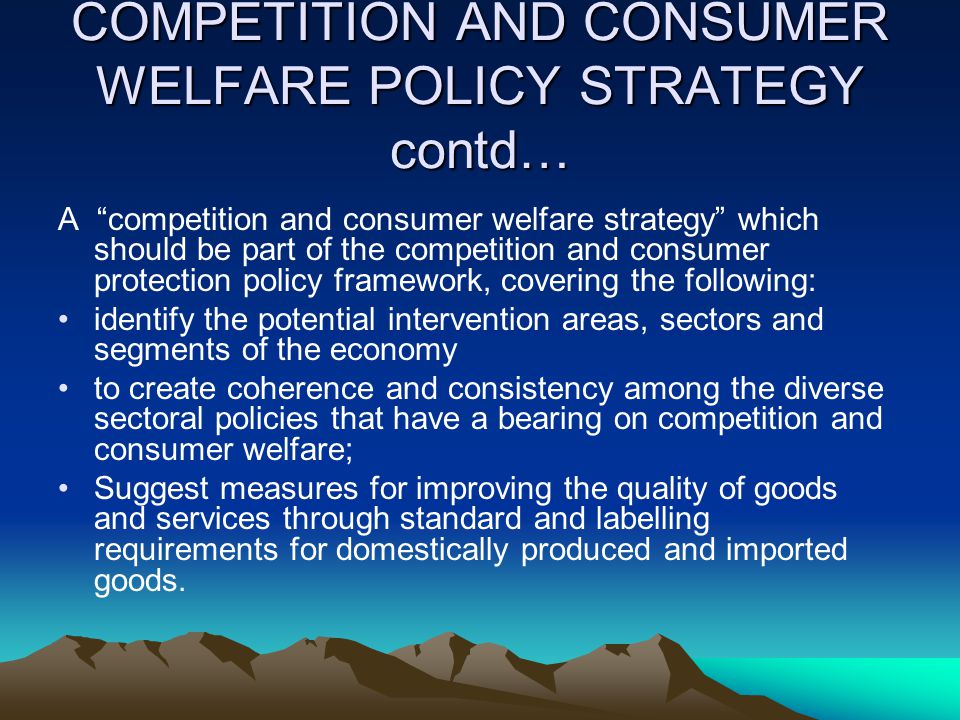 COMPETITION AND CONSUMER WELFARE POLICY STRATEGY contd… A competition and consumer welfare strategy which should be part of the competition and consumer protection policy framework, covering the following: identify the potential intervention areas, sectors and segments of the economy to create coherence and consistency among the diverse sectoral policies that have a bearing on competition and consumer welfare; Suggest measures for improving the quality of goods and services through standard and labelling requirements for domestically produced and imported goods.