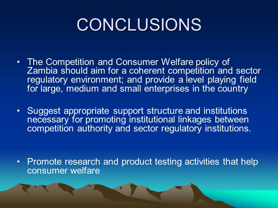 CONCLUSIONS The Competition and Consumer Welfare policy of Zambia should aim for a coherent competition and sector regulatory environment; and provide a level playing field for large, medium and small enterprises in the country Suggest appropriate support structure and institutions necessary for promoting institutional linkages between competition authority and sector regulatory institutions.