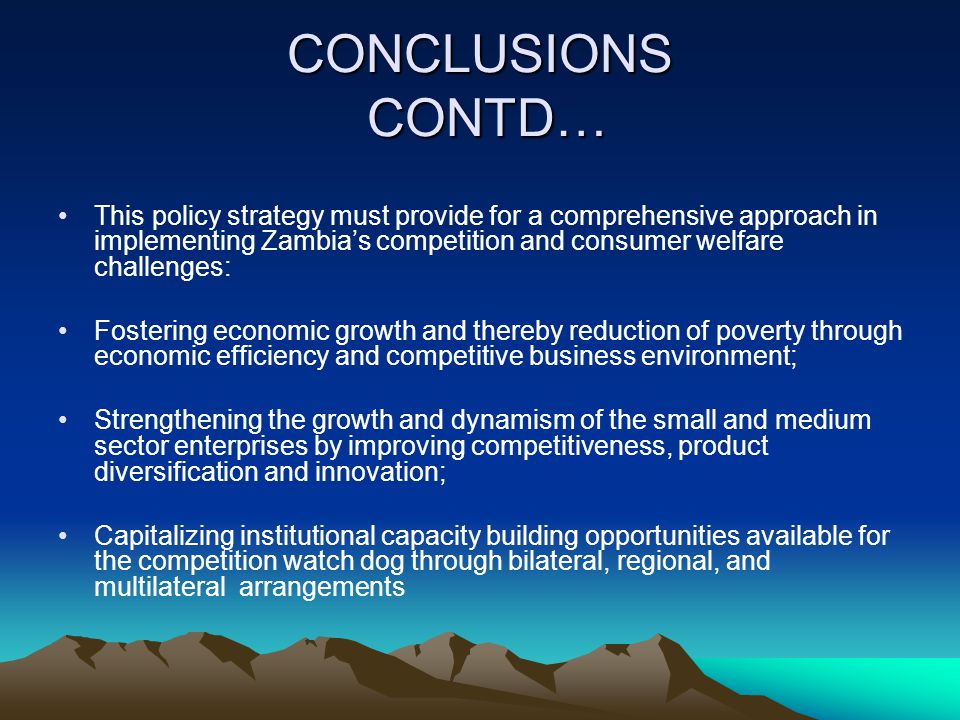 CONCLUSIONS CONTD… This policy strategy must provide for a comprehensive approach in implementing Zambia’s competition and consumer welfare challenges: Fostering economic growth and thereby reduction of poverty through economic efficiency and competitive business environment; Strengthening the growth and dynamism of the small and medium sector enterprises by improving competitiveness, product diversification and innovation; Capitalizing institutional capacity building opportunities available for the competition watch dog through bilateral, regional, and multilateral arrangements