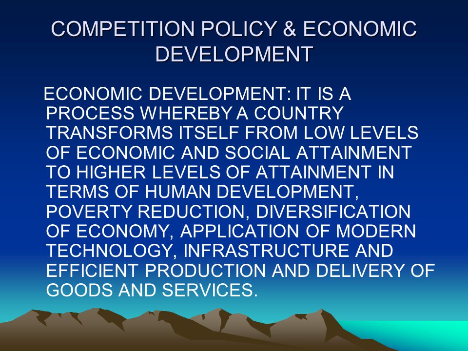 COMPETITION POLICY & ECONOMIC DEVELOPMENT ECONOMIC DEVELOPMENT: IT IS A PROCESS WHEREBY A COUNTRY TRANSFORMS ITSELF FROM LOW LEVELS OF ECONOMIC AND SOCIAL ATTAINMENT TO HIGHER LEVELS OF ATTAINMENT IN TERMS OF HUMAN DEVELOPMENT, POVERTY REDUCTION, DIVERSIFICATION OF ECONOMY, APPLICATION OF MODERN TECHNOLOGY, INFRASTRUCTURE AND EFFICIENT PRODUCTION AND DELIVERY OF GOODS AND SERVICES.