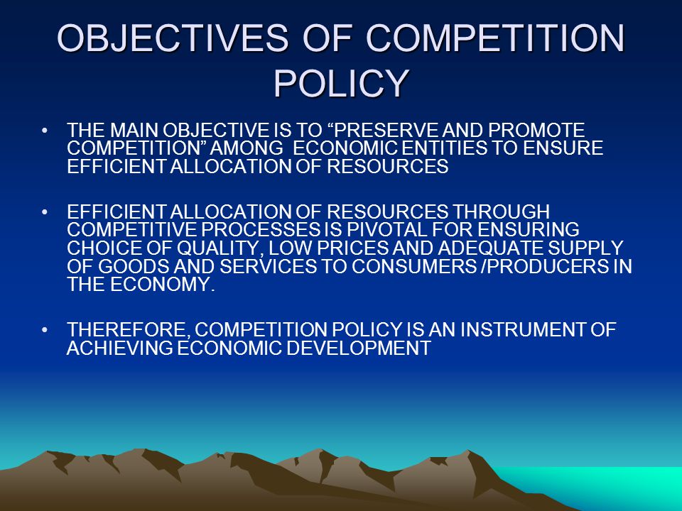 OBJECTIVES OF COMPETITION POLICY THE MAIN OBJECTIVE IS TO PRESERVE AND PROMOTE COMPETITION AMONG ECONOMIC ENTITIES TO ENSURE EFFICIENT ALLOCATION OF RESOURCES EFFICIENT ALLOCATION OF RESOURCES THROUGH COMPETITIVE PROCESSES IS PIVOTAL FOR ENSURING CHOICE OF QUALITY, LOW PRICES AND ADEQUATE SUPPLY OF GOODS AND SERVICES TO CONSUMERS /PRODUCERS IN THE ECONOMY.