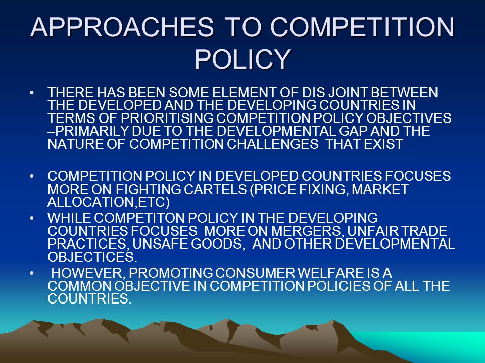 APPROACHES TO COMPETITION POLICY THERE HAS BEEN SOME ELEMENT OF DIS JOINT BETWEEN THE DEVELOPED AND THE DEVELOPING COUNTRIES IN TERMS OF PRIORITISING COMPETITION POLICY OBJECTIVES –PRIMARILY DUE TO THE DEVELOPMENTAL GAP AND THE NATURE OF COMPETITION CHALLENGES THAT EXIST COMPETITION POLICY IN DEVELOPED COUNTRIES FOCUSES MORE ON FIGHTING CARTELS (PRICE FIXING, MARKET ALLOCATION,ETC) WHILE COMPETITON POLICY IN THE DEVELOPING COUNTRIES FOCUSES MORE ON MERGERS, UNFAIR TRADE PRACTICES, UNSAFE GOODS, AND OTHER DEVELOPMENTAL OBJECTICES.