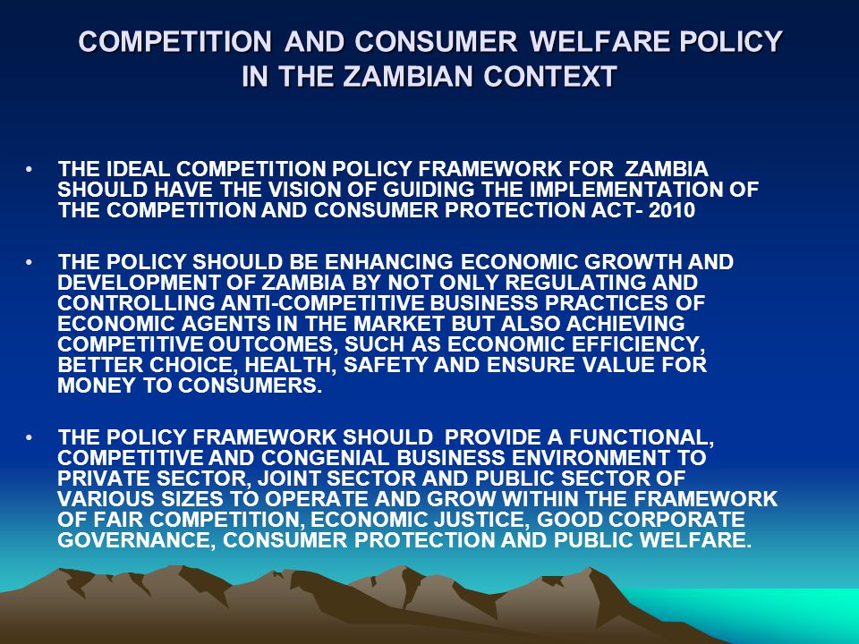 COMPETITION AND CONSUMER WELFARE POLICY IN THE ZAMBIAN CONTEXT THE IDEAL COMPETITION POLICY FRAMEWORK FOR ZAMBIA SHOULD HAVE THE VISION OF GUIDING THE IMPLEMENTATION OF THE COMPETITION AND CONSUMER PROTECTION ACT THE POLICY SHOULD BE ENHANCING ECONOMIC GROWTH AND DEVELOPMENT OF ZAMBIA BY NOT ONLY REGULATING AND CONTROLLING ANTI-COMPETITIVE BUSINESS PRACTICES OF ECONOMIC AGENTS IN THE MARKET BUT ALSO ACHIEVING COMPETITIVE OUTCOMES, SUCH AS ECONOMIC EFFICIENCY, BETTER CHOICE, HEALTH, SAFETY AND ENSURE VALUE FOR MONEY TO CONSUMERS.